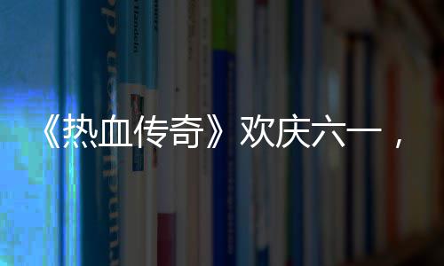 奇趣好血传醒你的少六一礼唤年热欢庆，童
