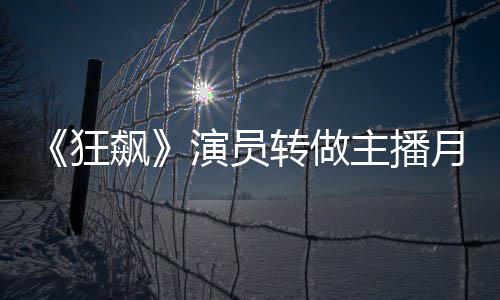 飙不足不想3千转做主播 但狂演员月入她还放弃
