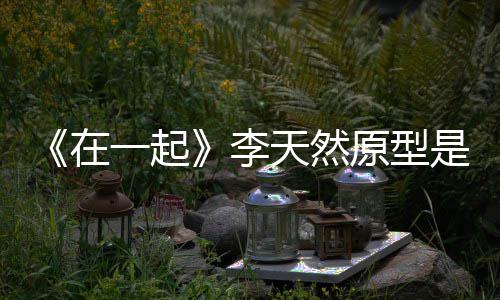 秘在形故 大李连小一起原型伙原天然是谁事揭