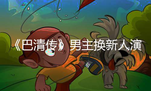 巴冰冰毛若清传主换曾用新人小号委屈男演员懿 称范