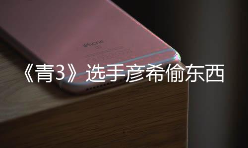 频曝青直播指光 选手西视彦希彦希回应偷东偷戒