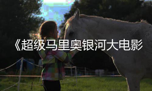 抢周边遭黄限量大电里奥牛狂级马银河影超