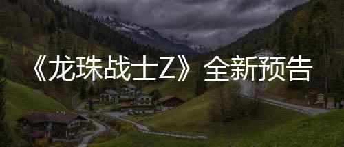 波将全珠战告片公布新预 新邪念登场龙角色士Z