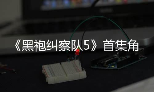 袍纠角色结局引热议 圆满黑察队粉丝首集死亡盛赞