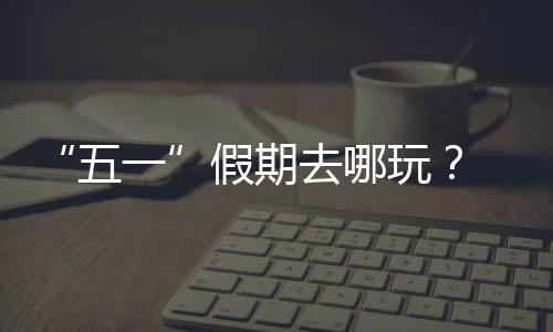 去哪逛校大学五玩 来假期一园吧
