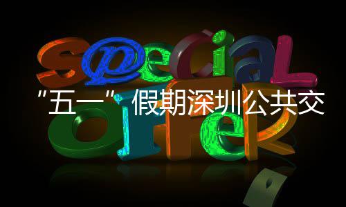 密班公共线路五开行假期交通 加一延长次 特色服务深圳