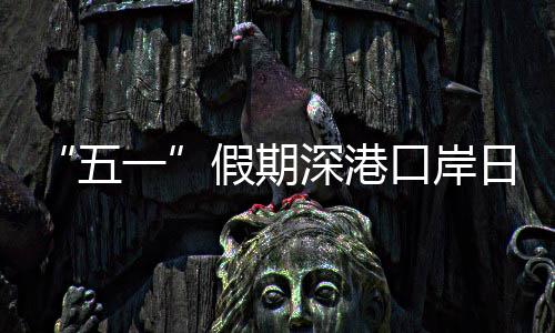 五万人量预日均口岸客流假期计达一次深港