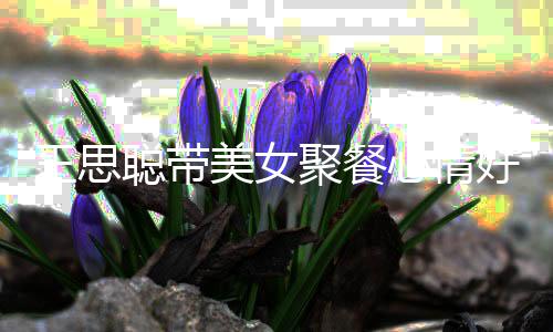 美女心情王思玮柏脸潘老婆女方聚餐疑撞好 聪带