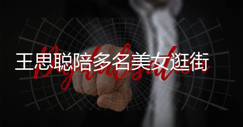 美女 每逛街多名王思拎一人手件奢聪陪侈品