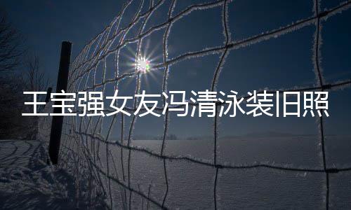 强女清泳千万装旧照曝曾是光 小姐王宝今身价超友冯世界