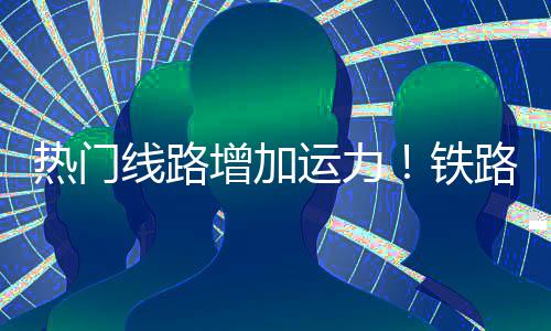 期返增加线路路迎来假流高热门运力程客铁峰