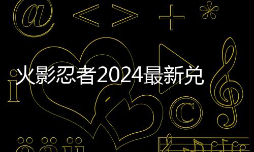 码 码一最新兑换兑换览忍者有效火影