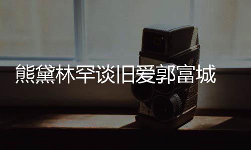 其较熊黛秀恩林罕认与劲前爱郭爱后脚谈旧富城 否