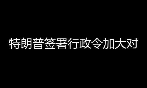 巴制普签政令对古加大裁特朗署行