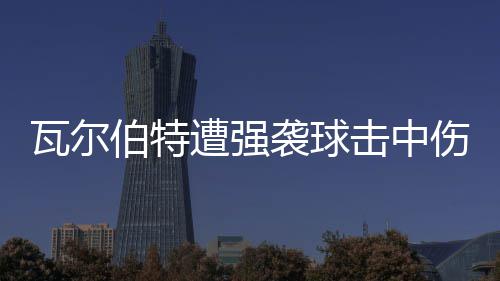 伯特遭强袭球瓦尔击中场3 天伤退使主