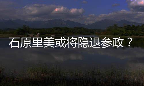 被曝在行业里美年末隐退娱乐或将参政退出石原