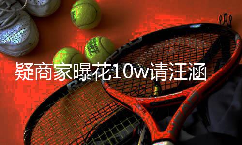 请汪直率近家曝疑商花1涵带货 呼大退款翻车
