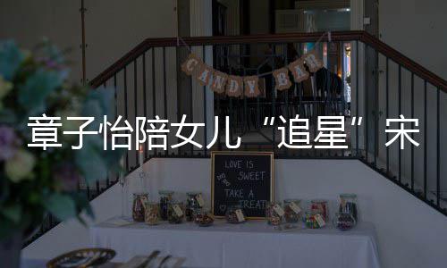 变好琦 章子追星笑称女儿女儿看了怡陪宋雨