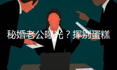 别蛋秘婚曝光赵汉糕大老公佬 江一街贴燕当挥唐