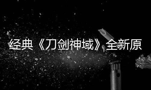 版制布新全新作中消息刀经典剑神剧场域原创月公