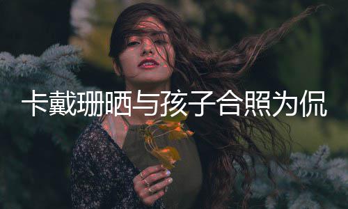 庆生子合照为乐爱你一日快卡戴侃爷与孩珊晒生生