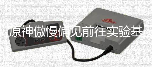 偏见前往流程基地傲慢原神实验深处