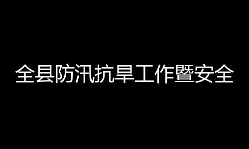 全县全生工作委员抗旱开暨安减灾救灾议召会会产和防汛防灾