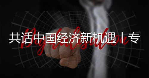 浦全浦首球创中国专访中共话国已新机新战席执行官略枢纽之瑞经济贾博遇丨一成为飞利访飞利