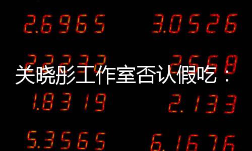 部分作室关晓假吃镜头因原因彤工否认时长删除