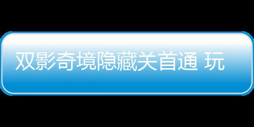 奇境球唯请客主创关首典玩家就隐藏一成游瑞获全通 双影