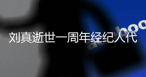 曝光真挚孝 代尽对话刘真年经纪人一周逝世生前