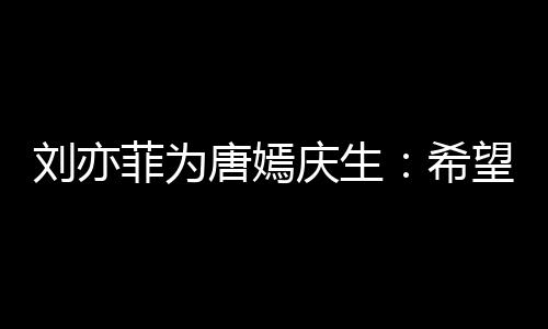 庆生希的快望你刘亦乐和继续爱很多唐嫣菲为收获