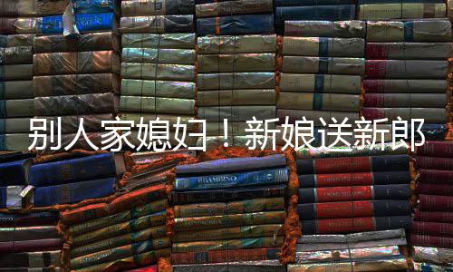 别人慕不新娘外羡郎R老家媳已妇送新