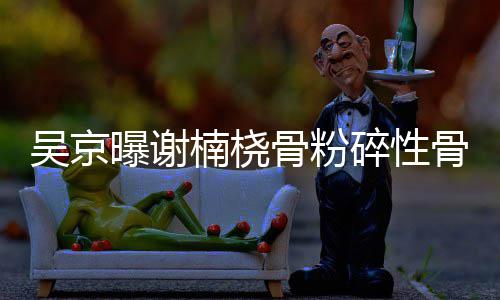 曝谢去主骨粉骨折 刚吴京楠桡就想持碎性手术