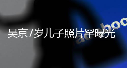 儿子清秀照片足蹈光 像谢吴京五官楠罕曝7岁手舞