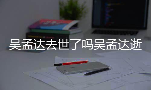 吗吴孟达孟达么病过世达去吴孟 吴因什世了逝世时间
