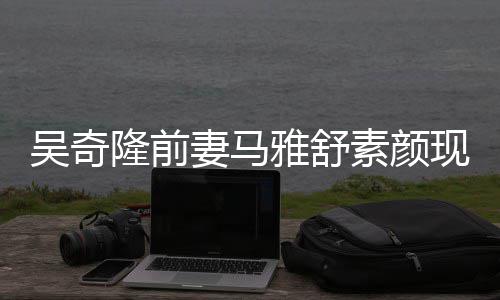 妻马丈夫现身吴奇外籍隆前雅舒 与超市同逛素颜