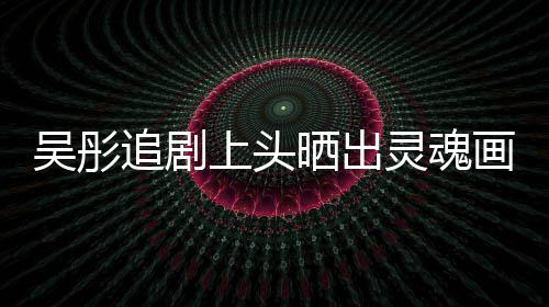 被追剧吴彤灵魂景甜要求画作换成头像上头晒出