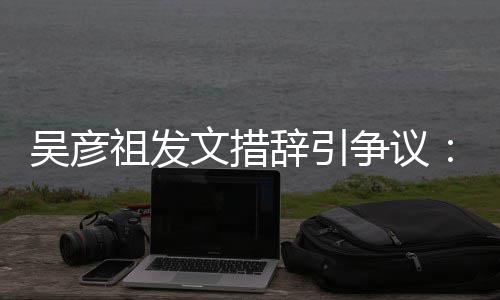 祖发争议在作的国工香港吴彦文措年里和中辞引