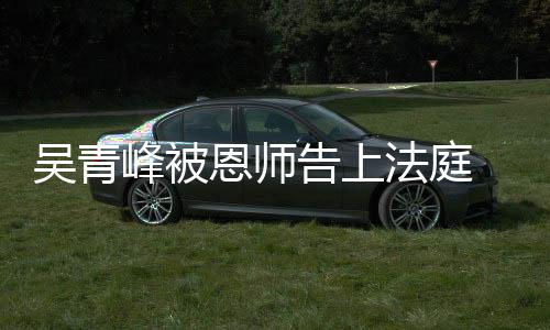 判恩师告上吴青 一持原峰被法庭审胜诉二审维