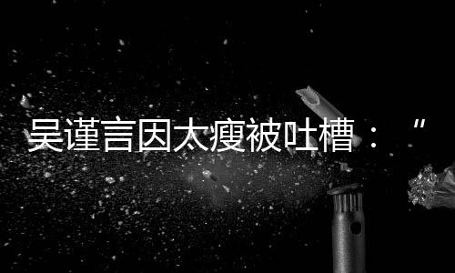 被吐面吴谨人言因黄肌好吓槽太瘦瘦