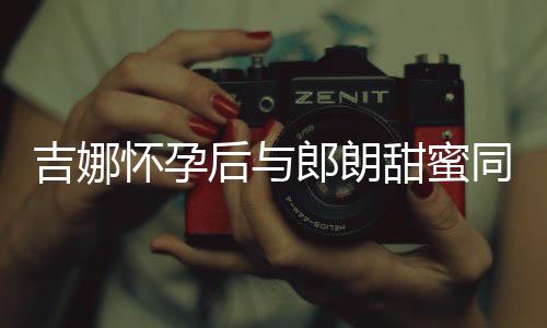 明显细孕肚不郎朗吉娜怀孕后与材纤甜蜜同框 身