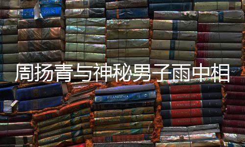 被拍 本默认青与情周扬相依新恋男子人疑雨中神秘