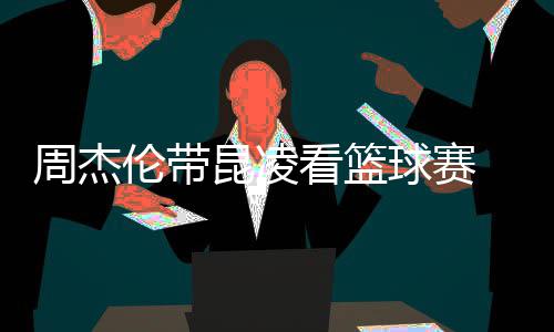 并比剪默契排坐球赛周杰刀手伦带昆凌看篮十足