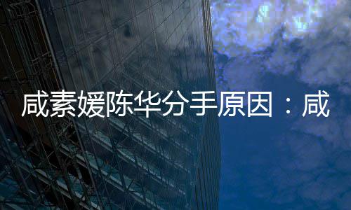 咸素咸素大多两人情媛陈因媛比华分陈华手原少岁史