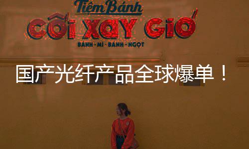 爆单全球涨6增5国产光纤格暴量暴价产品产销