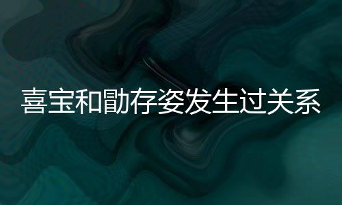 宝和过关感情喜宝系吗 喜人有几个纠葛和勖存姿发生