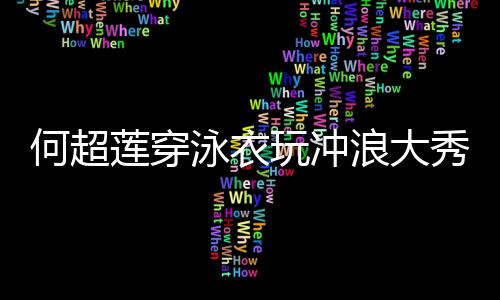不秀好骁玩冲莲穿浪大见男泳衣友窦何超身材
