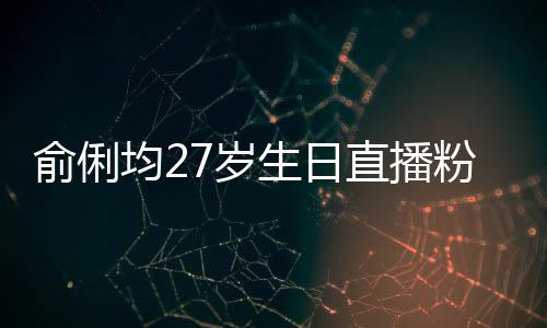 直播争被尴尬误导均2俞俐因平台竞粉丝福 7岁生日送祝