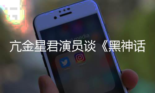 过星君的人都被悟空玩过我打亢金演员黑神话谈